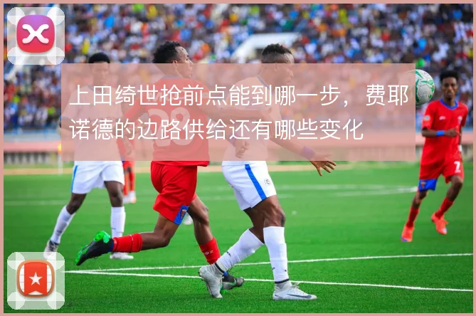 上田绮世抢前点能到哪一步,费耶诺德的边路供给还有哪些变化