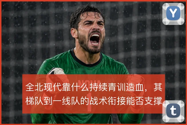 全北现代靠什么持续青训造血，其梯队到一线队的战术衔接能否支撑双线作战