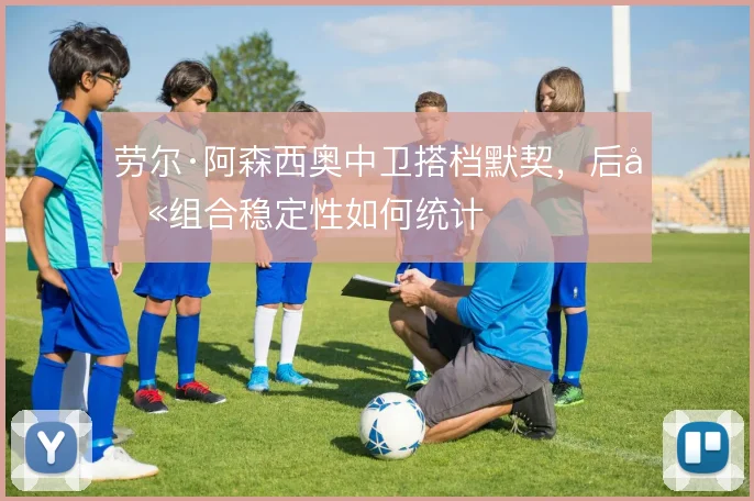 劳尔·阿森西奥中卫搭档默契，后卫组合稳定性如何统计