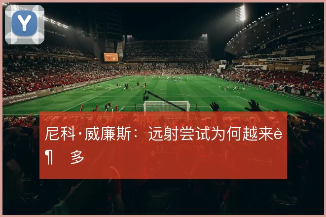 尼科·威廉斯：远射尝试为何越来越多