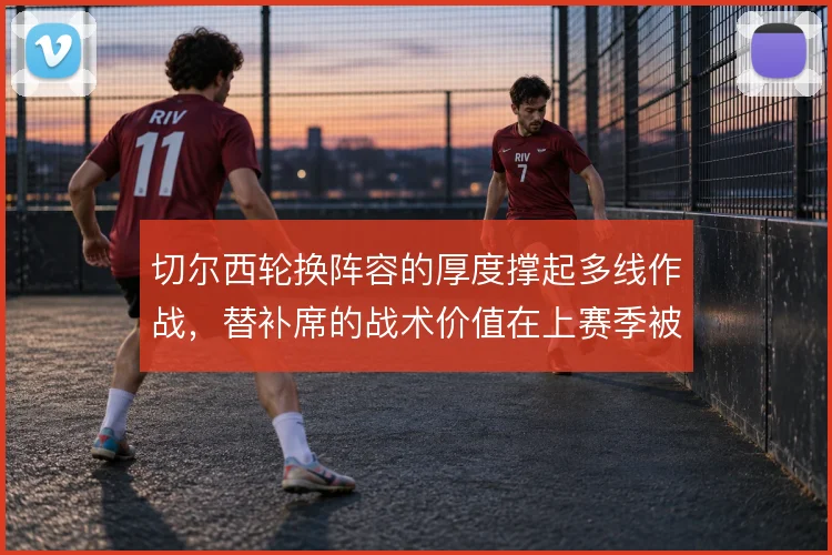 切尔西轮换阵容的厚度撑起多线作战，替补席的战术价值在上赛季被反复检验