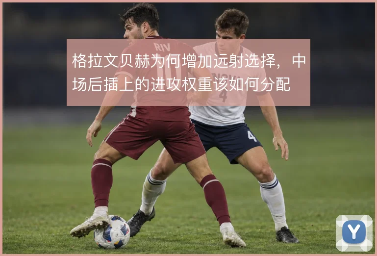 格拉文贝赫为何增加远射选择，中场后插上的进攻权重该如何分配