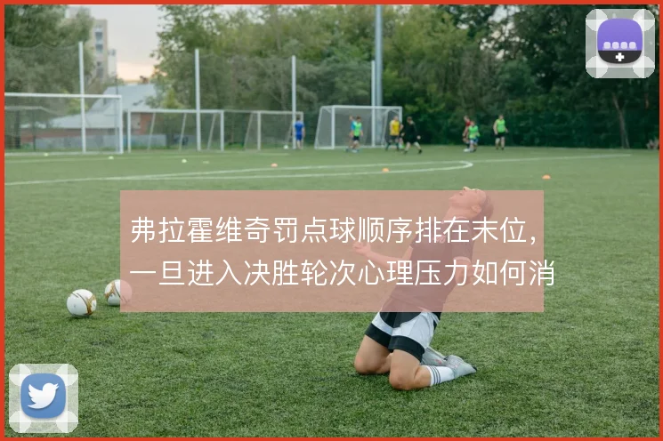 弗拉霍维奇罚点球顺序排在末位，一旦进入决胜轮次心理压力如何消化