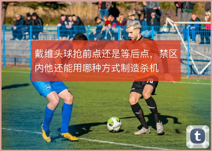 戴维头球抢前点还是等后点，禁区内他还能用哪种方式制造杀机