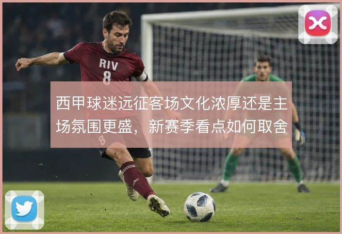 西甲球迷远征客场文化浓厚还是主场氛围更盛，新赛季看点如何取舍