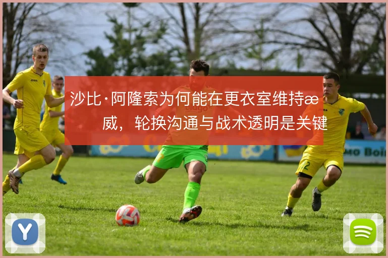 沙比·阿隆索为何能在更衣室维持权威，轮换沟通与战术透明是关键