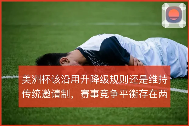 美洲杯该沿用升降级规则还是维持传统邀请制，赛事竞争平衡存在两种取舍