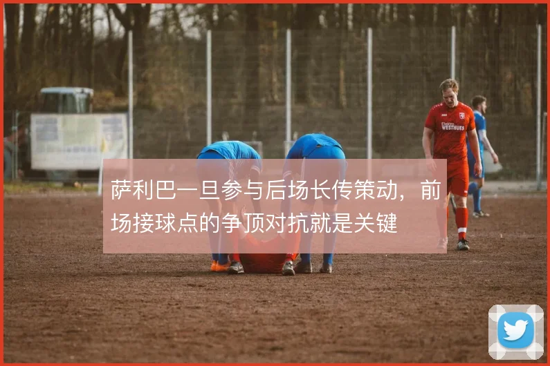 萨利巴一旦参与后场长传策动，前场接球点的争顶对抗就是关键