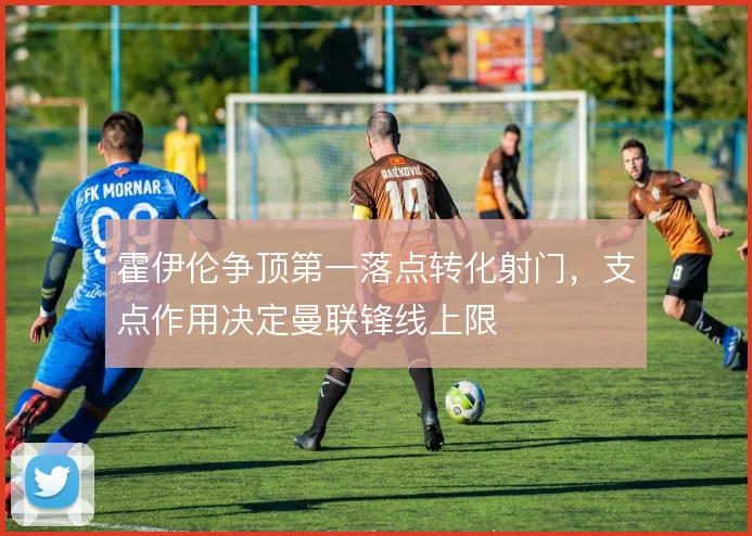 霍伊伦争顶第一落点转化射门，支点作用决定曼联锋线上限