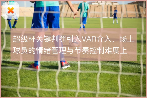 超级杯关键判罚引入VAR介入，场上球员的情绪管理与节奏控制难度上升