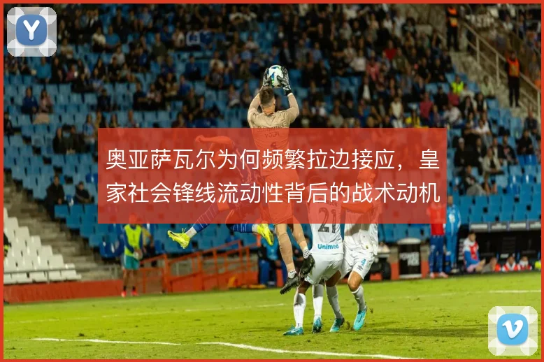 奥亚萨瓦尔为何频繁拉边接应,皇家社会锋线流动性背后的战术动机