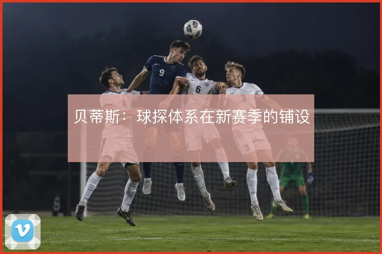 贝蒂斯：球探体系在新赛季的铺设