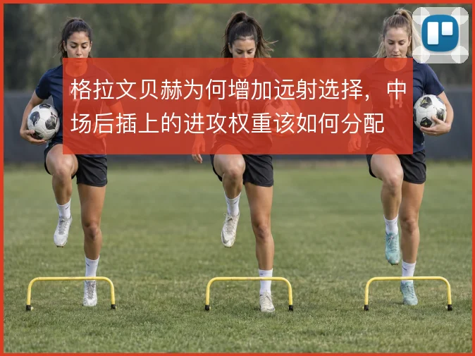 格拉文贝赫为何增加远射选择，中场后插上的进攻权重该如何分配