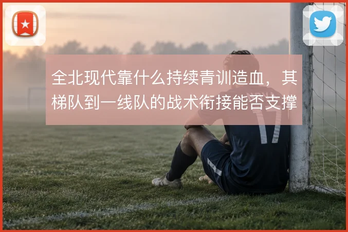 全北现代靠什么持续青训造血，其梯队到一线队的战术衔接能否支撑双线作战