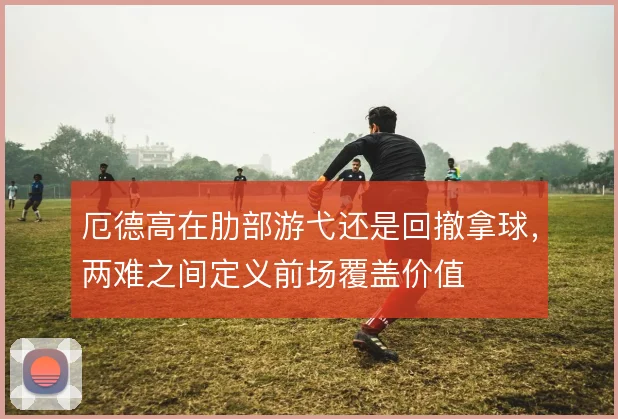 厄德高在肋部游弋还是回撤拿球，两难之间定义前场覆盖价值