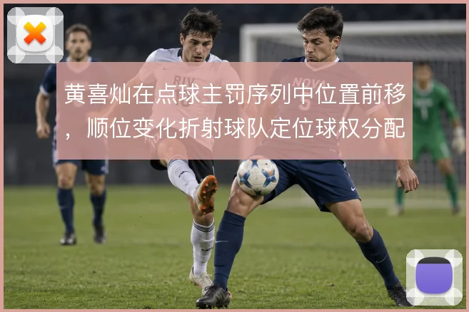 黄喜灿在点球主罚序列中位置前移,顺位变化折射球队定位球权分配