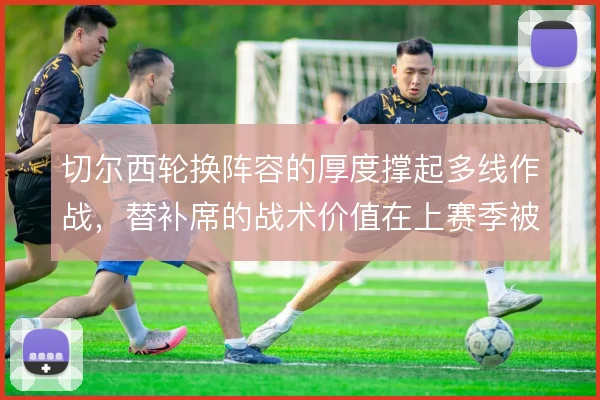 切尔西轮换阵容的厚度撑起多线作战，替补席的战术价值在上赛季被反复检验