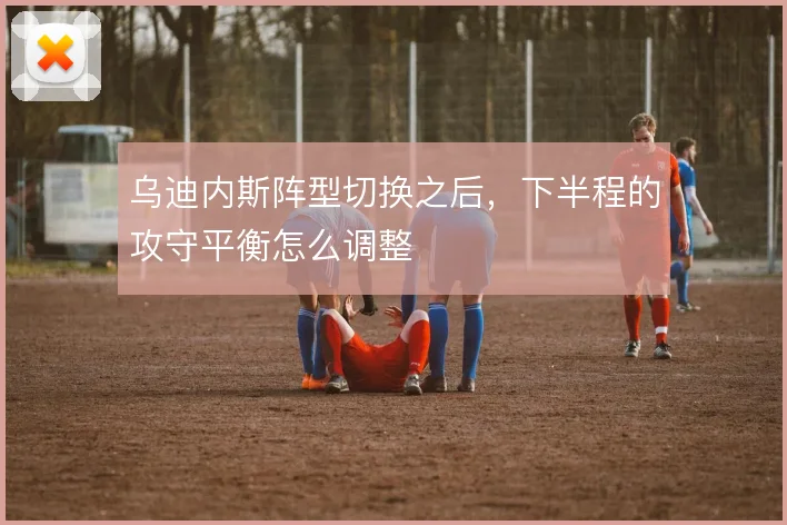 乌迪内斯阵型切换之后，下半程的攻守平衡怎么调整