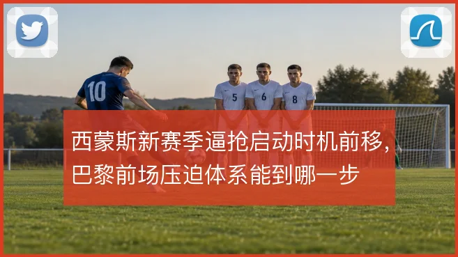 西蒙斯新赛季逼抢启动时机前移，巴黎前场压迫体系能到哪一步