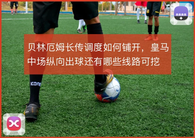 贝林厄姆长传调度如何铺开，皇马中场纵向出球还有哪些线路可挖