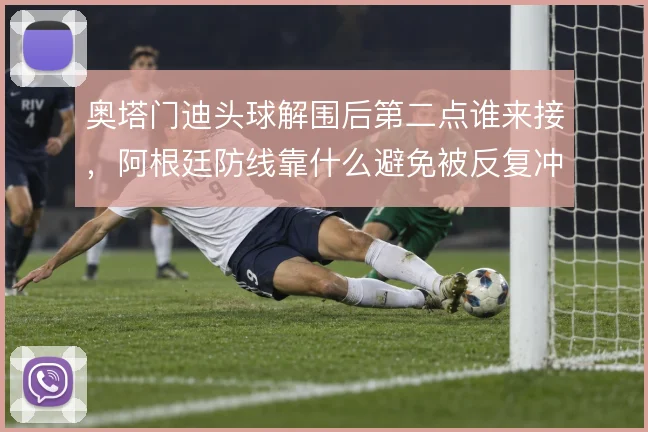 奥塔门迪头球解围后第二点谁来接，阿根廷防线靠什么避免被反复冲击