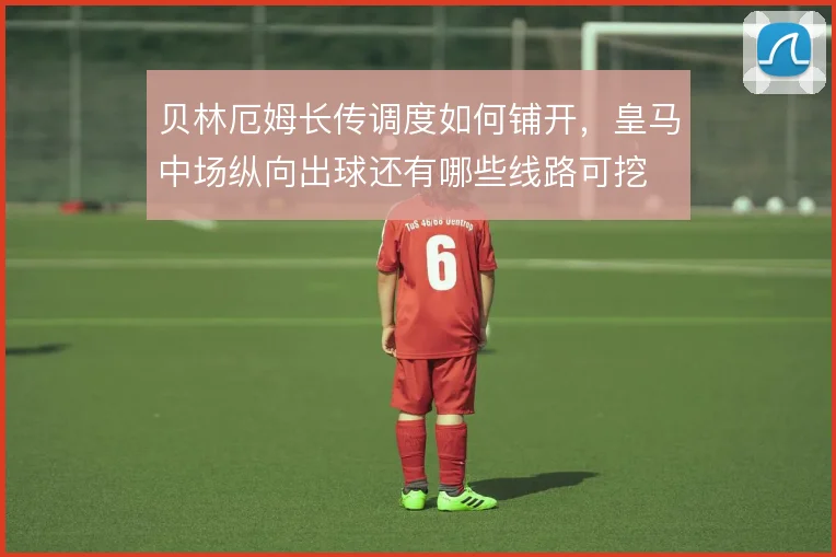 贝林厄姆长传调度如何铺开，皇马中场纵向出球还有哪些线路可挖