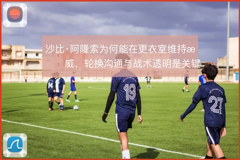 沙比·阿隆索为何能在更衣室维持权威，轮换沟通与战术透明是关键